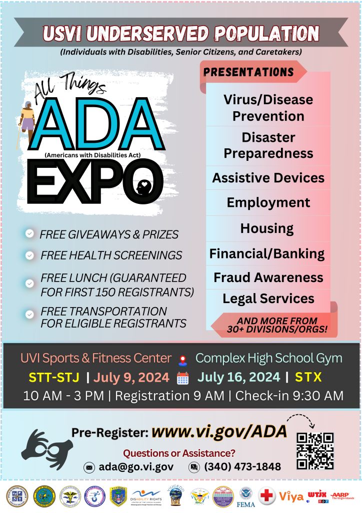 The 2024 All-Things-A D A Expo for the USVI Underserved Population (specifically, individuals with disabilities, Senior Citizens & Caretakers) Flyer. There will be free prizes and giveaways, free health screenings, free lunch guaranteed for the first 150 registrants, and free transportation for eligible registrants. There will be presentations on Virus and Disease Prevention, Disaster Preparedness, Assistive Devices, Employment, Housing, Banking Tips, Fraud Awareness, Legal Services and more from many other agencies and organizations. The St. Thomas - St. John event will take place on Tuesday, July 9, 2024 at the UVI Sports and Fitness Center, and the St. Croix event will be the following Tuesday, July 16th at Complex High School Gymnasium. Both events will be from 10 AM – 3 PM. Check-in begins at 9:30 AM. To register visit a d a expo.event b r I t e .com. If you need assistance, please call 340-244-7204 or email a d a @ g o.vi.gov.