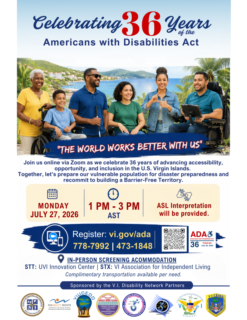 Alternative Text

Flyer promoting the 36th Anniversary of the Americans with Disabilities Act (ADA) Virtual Ceremony in the U.S. Virgin Islands. The flyer features a diverse group of Virgin Islanders against a scenic U.S. Virgin Islands waterfront backdrop. The image includes an older adult standing beside a young wheelchair user, a man using a white cane to represent blindness, a young woman seated in a wheelchair, a woman signing in American Sign Language (ASL), and a man using a powered wheelchair. The 2026 theme is "The World Works Better With Us."

The public is invited to join the virtual ceremony via Zoom as the Virgin Islands celebrates 36 years of advancing accessibility, opportunity, and inclusion. The program will recognize accomplishments in the disability community, feature a special presentation on disaster preparedness for vulnerable populations, and reaffirm the Territory's commitment to building A Barrier-Free Territory.

Event Details:
Date: Monday, July 27, 2026

Time: 1:00 p.m. to 3:00 p.m. Atlantic Standard Time

Accessibility:

American Sign Language (ASL) interpretation will be provided.

Registration:

Register online at vi.gov/ADA or call (340) 778-7992 or (340) 473-1848.



Community Screening Locations:

St. Thomas: UVI Innovation Center, located next to the West Police Precinct.

St. Croix: Virgin Islands Association for Independent Living (V I A I L).



Complimentary transportation is available based on need.



The event is presented by the Governor's ADA Office in partnership with the VI Disability Network Partners, including the Disability Rights Center of the Virgin Islands (DRCVI), Virgin Islands Association for Independent Living (V I A I L), Virgin Islands University Center for Excellence in Developmental Disabilities (V I U Said), Virgin Islands Deaf and Hard of Hearing Advocates (V I D H H A), and the Department of Human Services Division of Disabilities and Rehabilitation Services, with sponsorship support from the Virgin Islands State Rehabilitation Council (VI SRC Board) and the Virgin Islands Territorial Emergency Management Agency (VITEMA).
